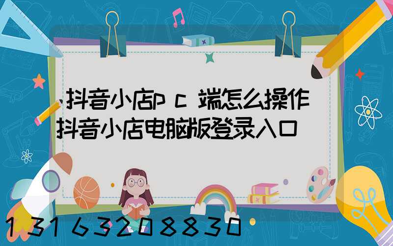 抖音小店pc端怎么操作(抖音小店电脑版登录入口)