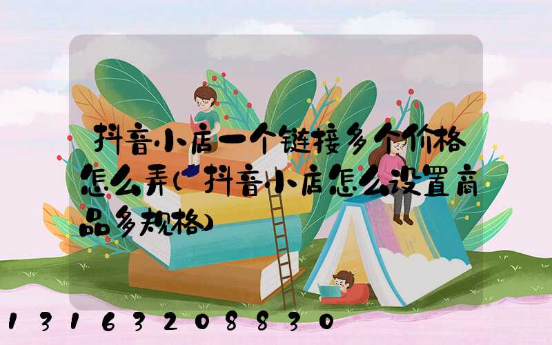 抖音小店一个链接多个价格怎么弄(抖音小店怎么设置商品多规格)