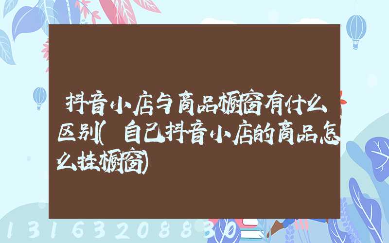 抖音小店与商品橱窗有什么区别(自己抖音小店的商品怎么挂橱窗)