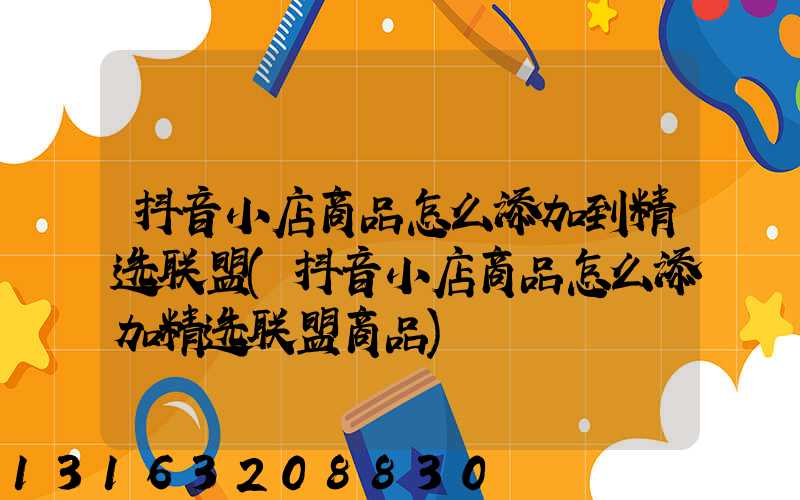 抖音小店商品怎么添加到精选联盟(抖音小店商品怎么添加精选联盟商品)