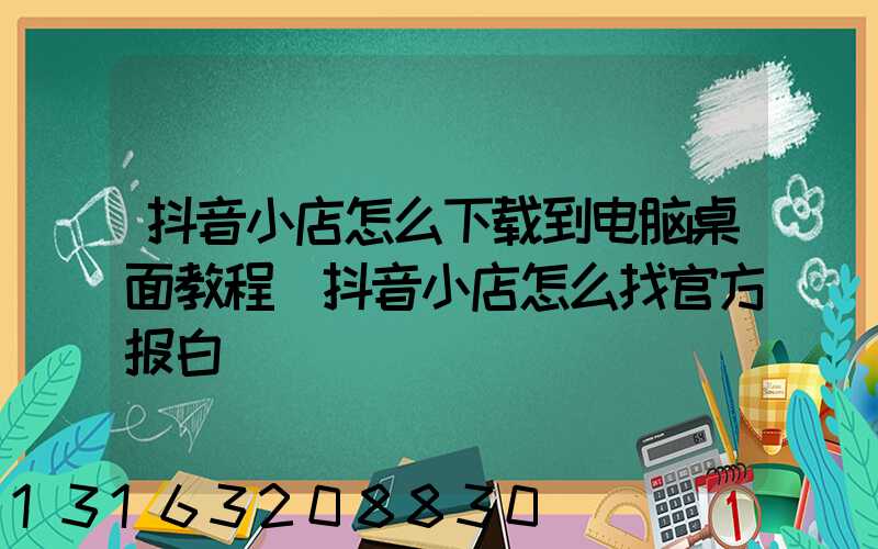 抖音小店怎么下载到电脑桌面教程(抖音小店怎么找官方报白)