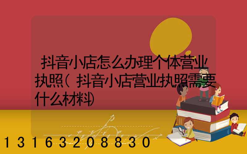 抖音小店怎么办理个体营业执照(抖音小店营业执照需要什么材料)