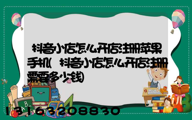 抖音小店怎么开店注册苹果手机(抖音小店怎么开店注册需要多少钱)