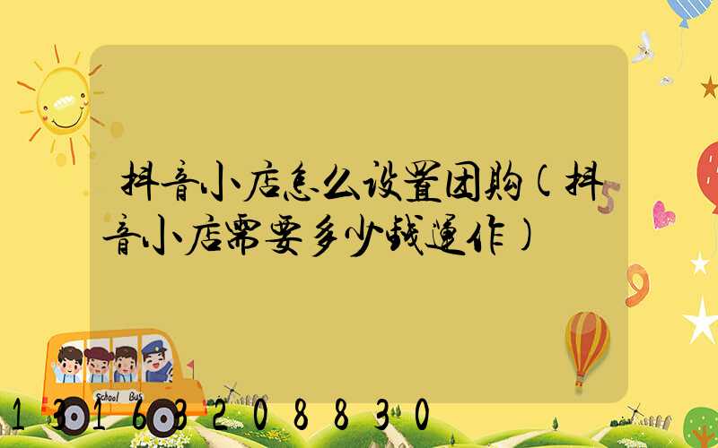 抖音小店怎么设置团购(抖音小店需要多少钱运作)