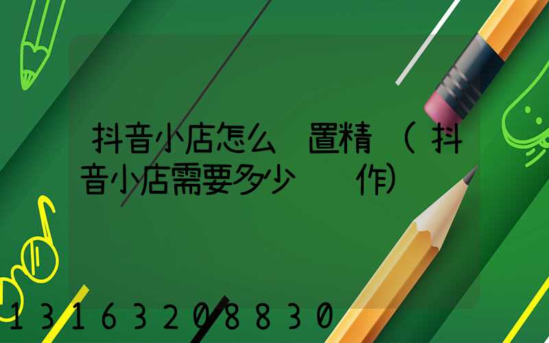 抖音小店怎么设置精选(抖音小店需要多少钱运作)