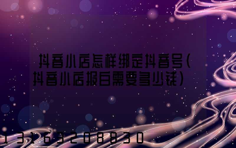 抖音小店怎样绑定抖音号(抖音小店报白需要多少钱)