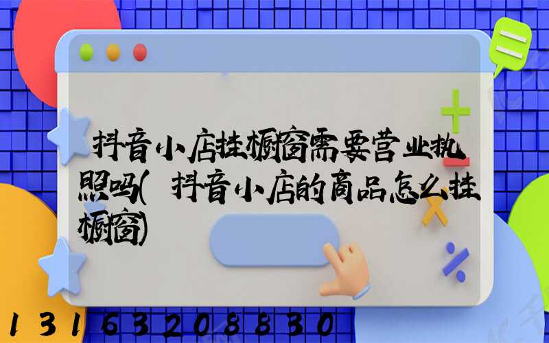 抖音小店挂橱窗需要营业执照吗(抖音小店的商品怎么挂橱窗)