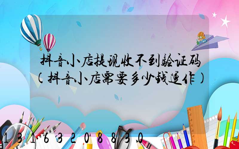 抖音小店提现收不到验证码(抖音小店需要多少钱运作)