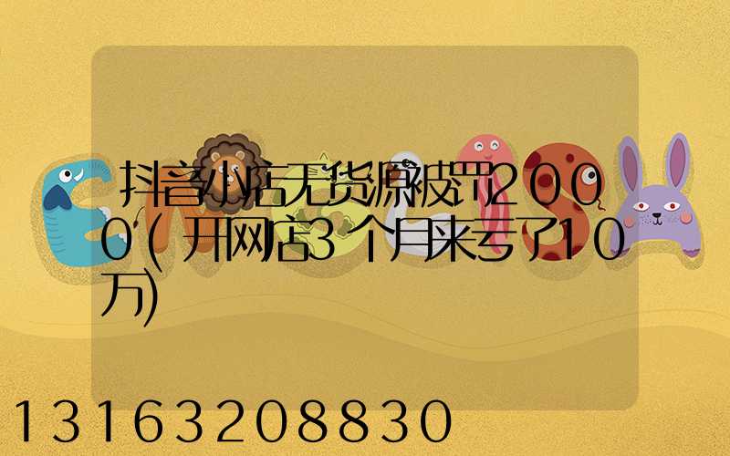 抖音小店无货源被罚2000(开网店3个月来亏了10万)