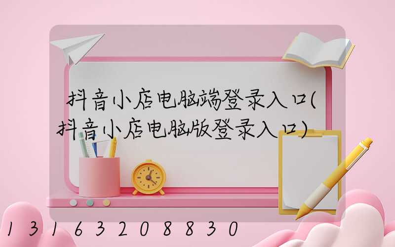 抖音小店电脑端登录入口(抖音小店电脑版登录入口)