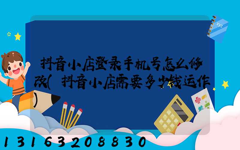 抖音小店登录手机号怎么修改(抖音小店需要多少钱运作)