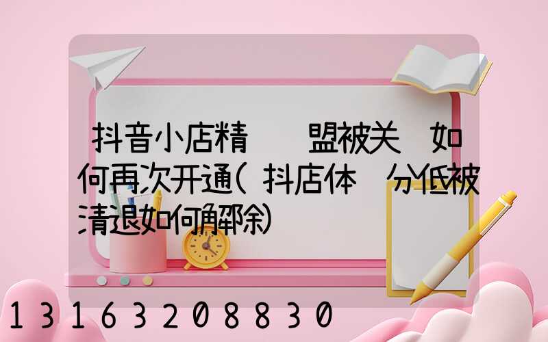 抖音小店精选联盟被关闭如何再次开通(抖店体验分低被清退如何解除)