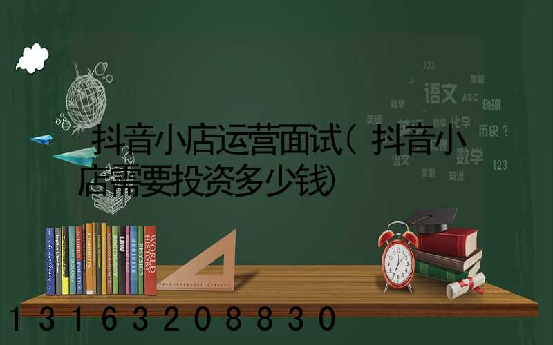 抖音小店运营面试(抖音小店需要投资多少钱)