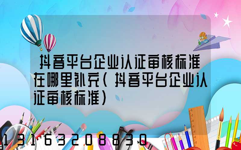 抖音平台企业认证审核标准在哪里补充(抖音平台企业认证审核标准)