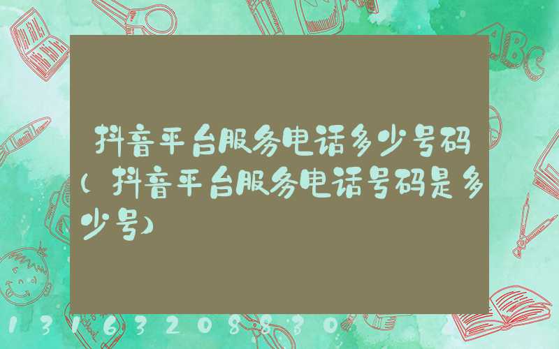 抖音平台服务电话多少号码(抖音平台服务电话号码是多少号)