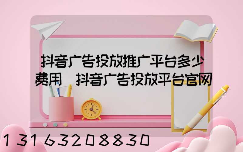 抖音广告投放推广平台多少费用(抖音广告投放平台官网)