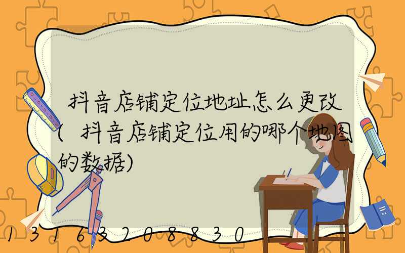 抖音店铺定位地址怎么更改(抖音店铺定位用的哪个地图的数据)