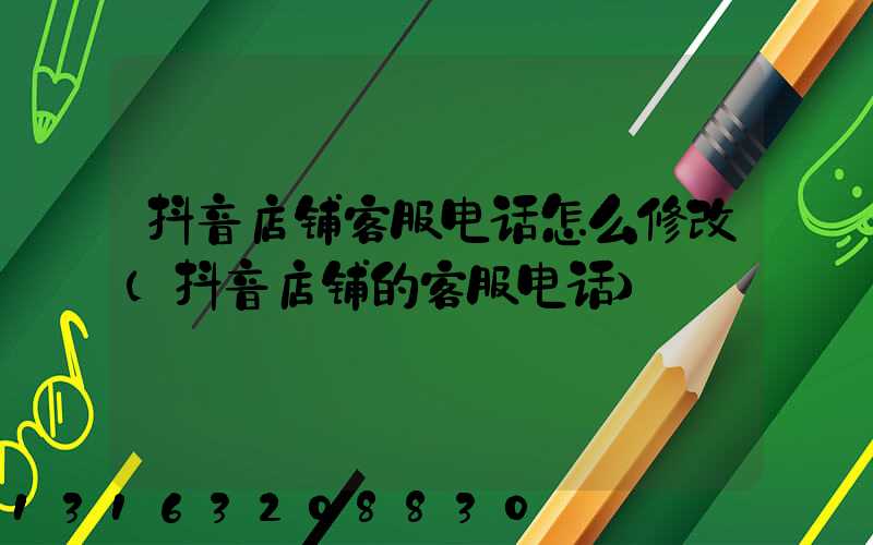 抖音店铺客服电话怎么修改(抖音店铺的客服电话)