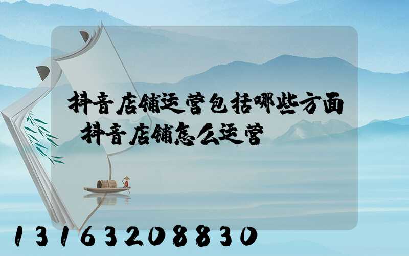 抖音店铺运营包括哪些方面(抖音店铺怎么运营)