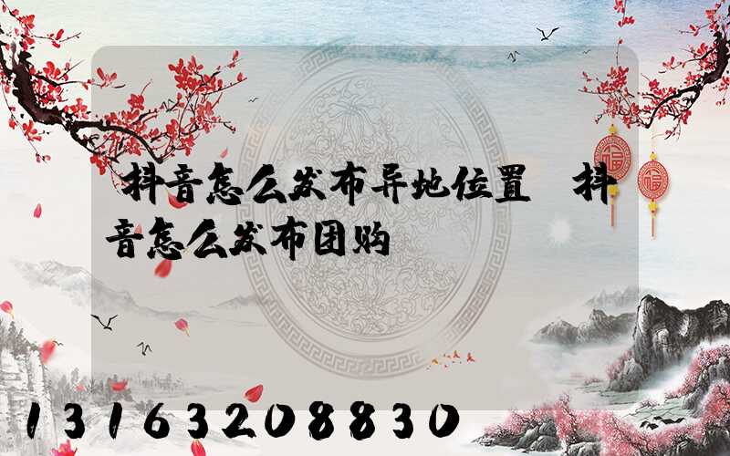 抖音怎么发布异地位置(抖音怎么发布团购)