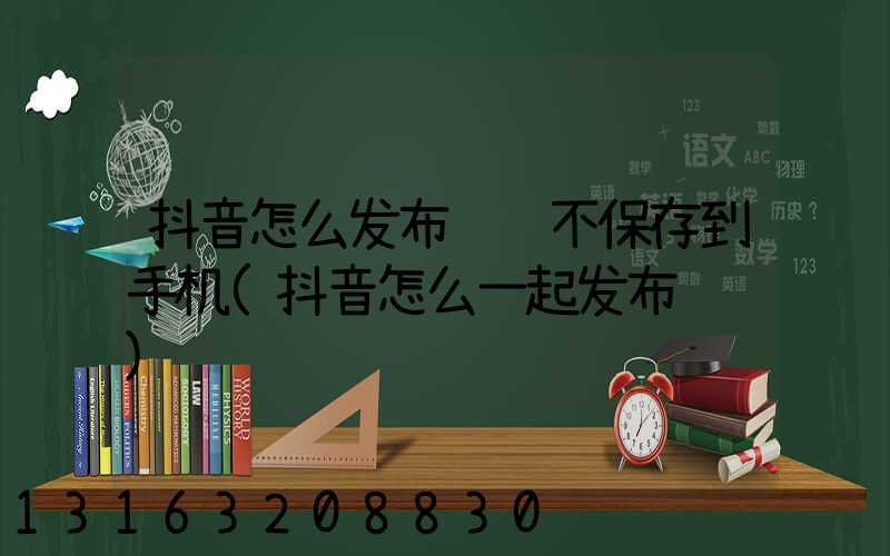 抖音怎么发布视频不保存到手机(抖音怎么一起发布视频)