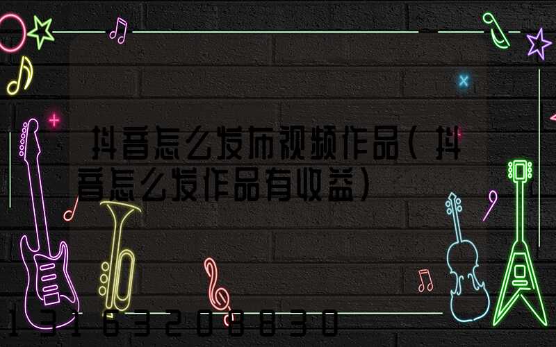 抖音怎么发布视频作品(抖音怎么发作品有收益)