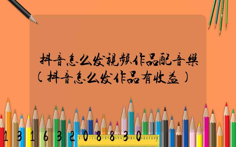 抖音怎么发视频作品配音乐(抖音怎么发作品有收益)
