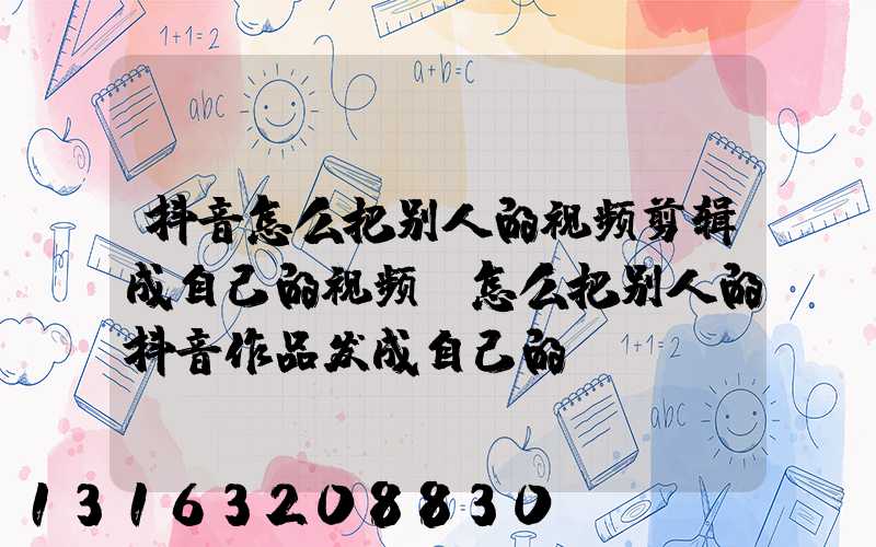 抖音怎么把别人的视频剪辑成自己的视频(怎么把别人的抖音作品发成自己的)
