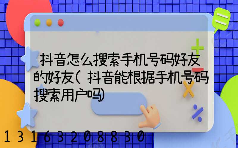 抖音怎么搜索手机号码好友的好友(抖音能根据手机号码搜索用户吗)