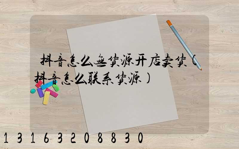 抖音怎么无货源开店卖货(抖音怎么联系货源)