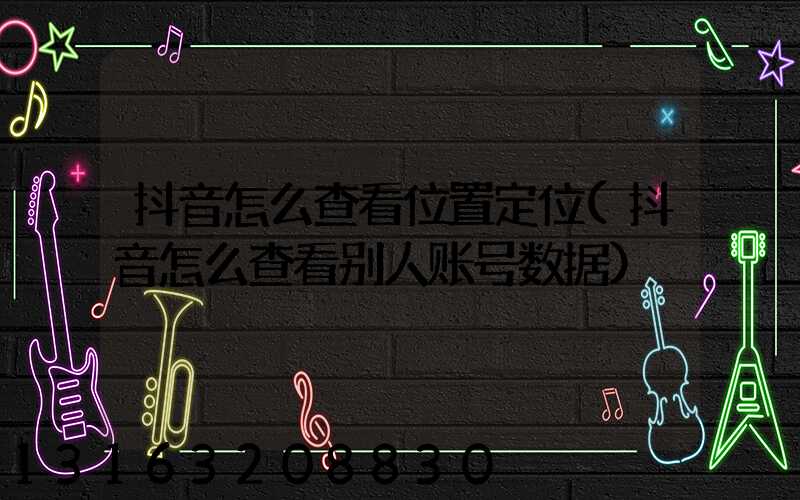 抖音怎么查看位置定位(抖音怎么查看别人账号数据)