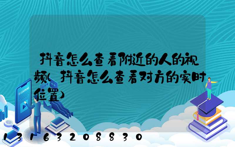 抖音怎么查看附近的人的视频(抖音怎么查看对方的实时位置)