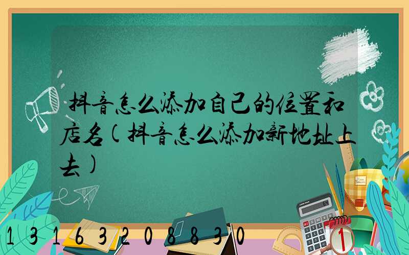 抖音怎么添加自己的位置和店名(抖音怎么添加新地址上去)