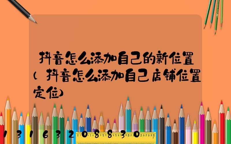 抖音怎么添加自己的新位置(抖音怎么添加自己店铺位置定位)