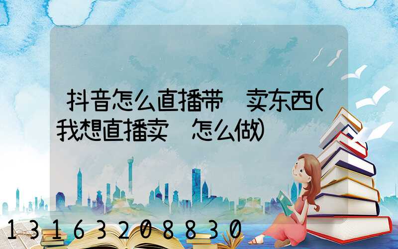 抖音怎么直播带货卖东西(我想直播卖货怎么做)