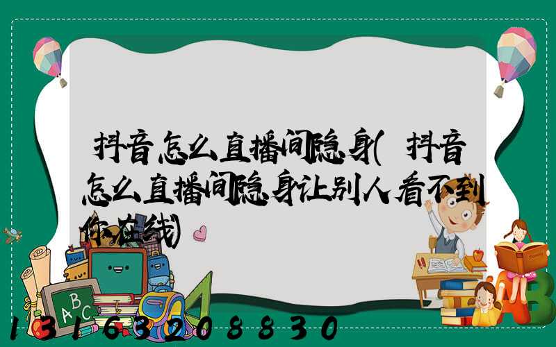 抖音怎么直播间隐身(抖音怎么直播间隐身让别人看不到你在线)