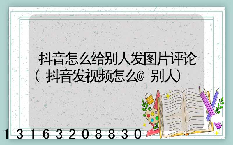 抖音怎么给别人发图片评论(抖音发视频怎么@别人)