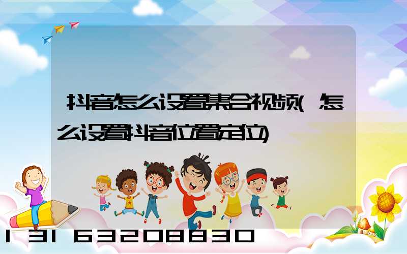 抖音怎么设置集合视频(怎么设置抖音位置定位)