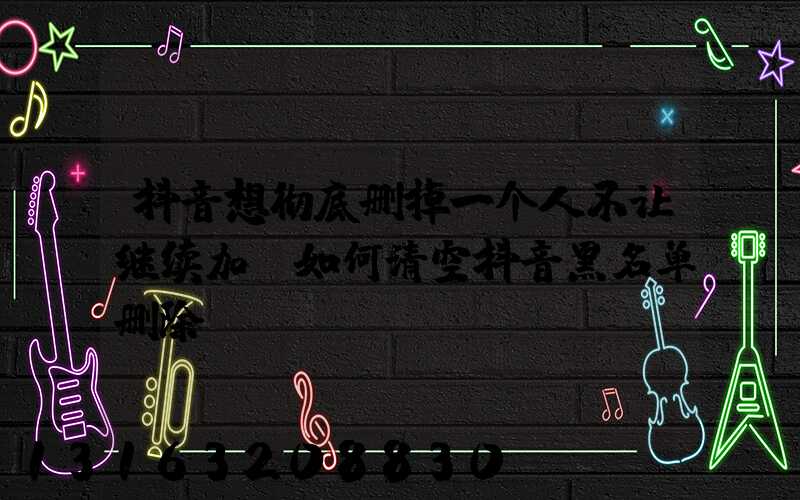 抖音想彻底删掉一个人不让继续加(如何清空抖音黑名单删除)