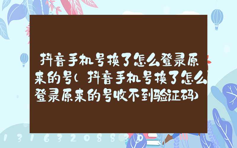 抖音手机号换了怎么登录原来的号(抖音手机号换了怎么登录原来的号收不到验证码)