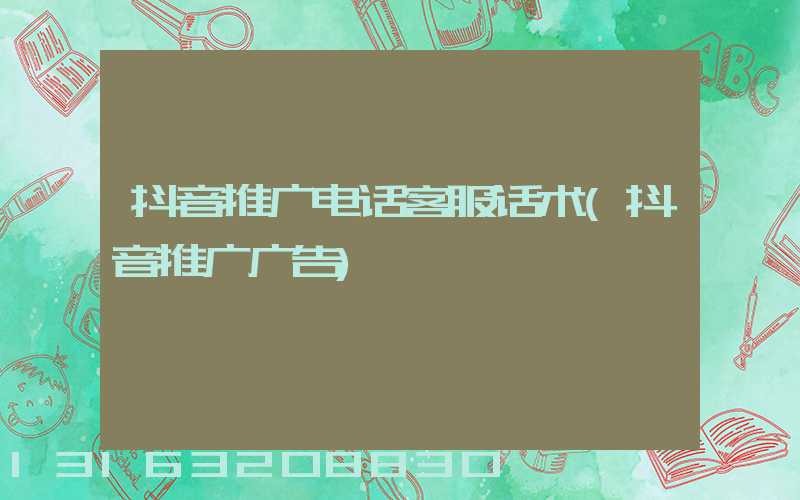 抖音推广电话客服话术(抖音推广广告)