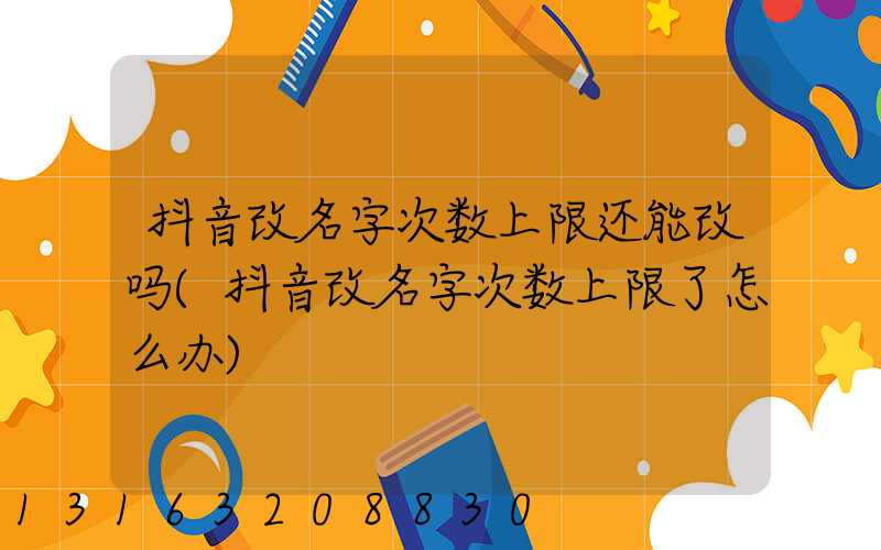 抖音改名字次数上限还能改吗(抖音改名字次数上限了怎么办)