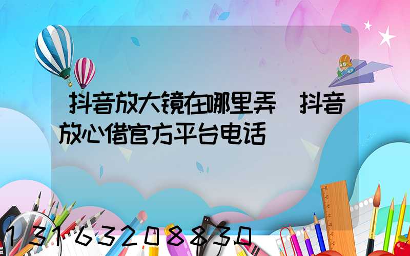 抖音放大镜在哪里弄(抖音放心借官方平台电话)