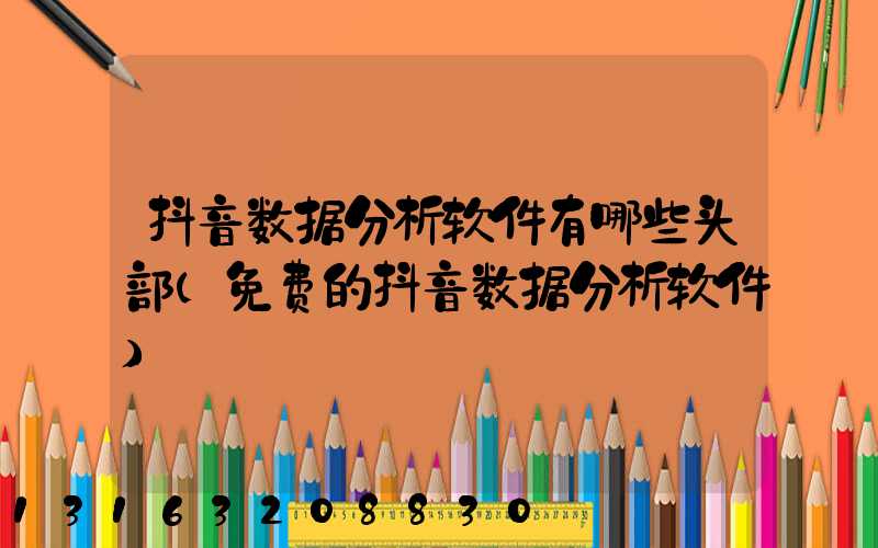 抖音数据分析软件有哪些头部(免费的抖音数据分析软件)