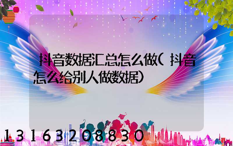 抖音数据汇总怎么做(抖音怎么给别人做数据)