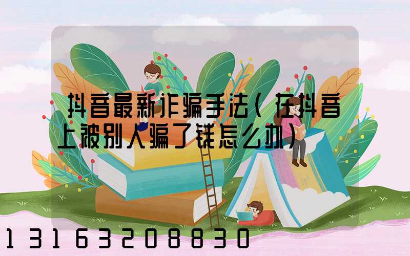 抖音最新诈骗手法(在抖音上被别人骗了钱怎么办)