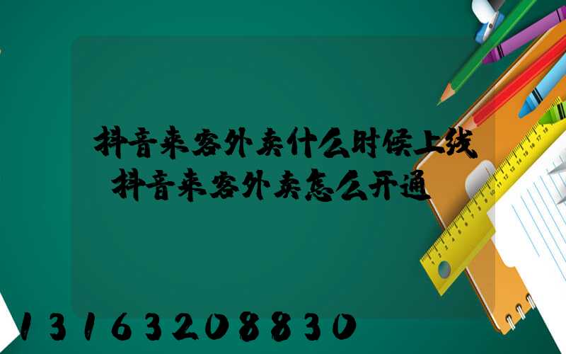 抖音来客外卖什么时候上线(抖音来客外卖怎么开通)