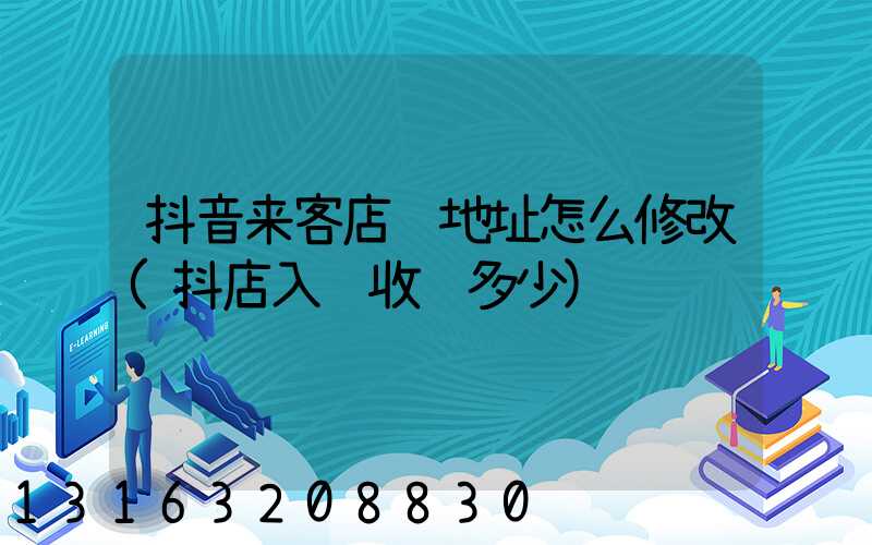 抖音来客店铺地址怎么修改(抖店入驻收费多少)