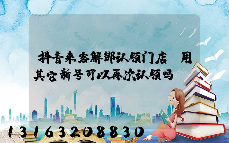 抖音来客解绑认领门店(用其它新号可以再次认领吗)