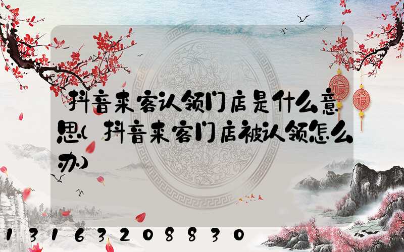抖音来客认领门店是什么意思(抖音来客门店被认领怎么办)